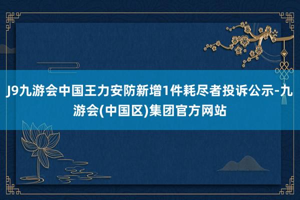 J9九游会中国王力安防新增1件耗尽者投诉公示-九游会(中国区)集团官方网站