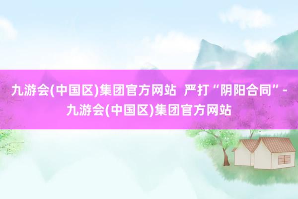 九游会(中国区)集团官方网站  严打“阴阳合同”-九游会(中国区)集团官方网站