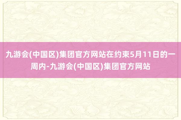 九游会(中国区)集团官方网站在约束5月11日的一周内-九游会(中国区)集团官方网站