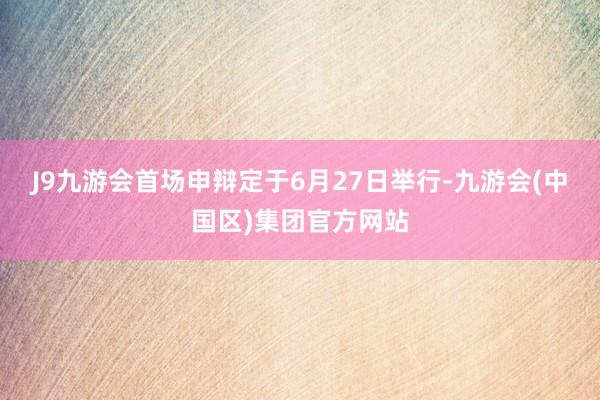 J9九游会首场申辩定于6月27日举行-九游会(中国区)集团官方网站