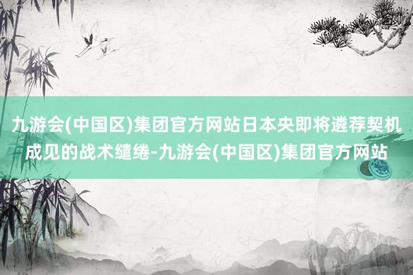 九游会(中国区)集团官方网站日本央即将遴荐契机成见的战术缱绻-九游会(中国区)集团官方网站