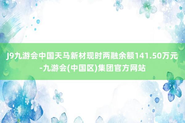 J9九游会中国天马新材现时两融余额141.50万元-九游会(中国区)集团官方网站