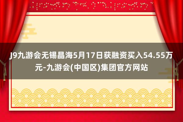 J9九游会无锡晶海5月17日获融资买入54.55万元-九游会(中国区)集团官方网站