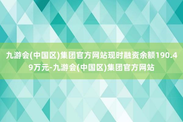 九游会(中国区)集团官方网站现时融资余额190.49万元-九游会(中国区)集团官方网站