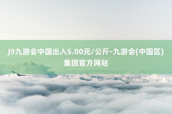 J9九游会中国出入5.00元/公斤-九游会(中国区)集团官方网站