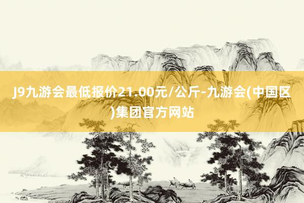 J9九游会最低报价21.00元/公斤-九游会(中国区)集团官方网站