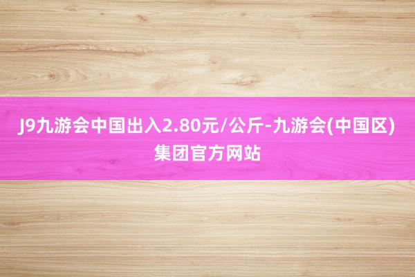 J9九游会中国出入2.80元/公斤-九游会(中国区)集团官方网站