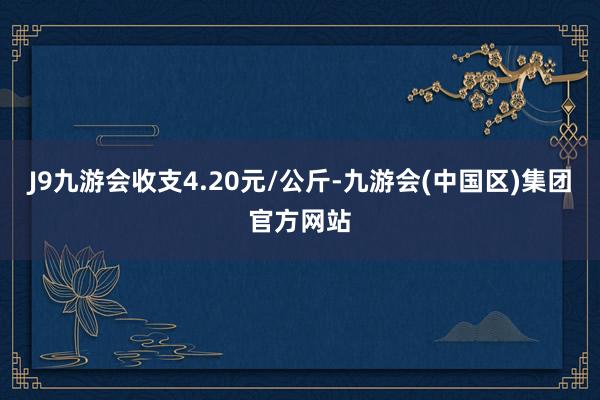 J9九游会收支4.20元/公斤-九游会(中国区)集团官方网站