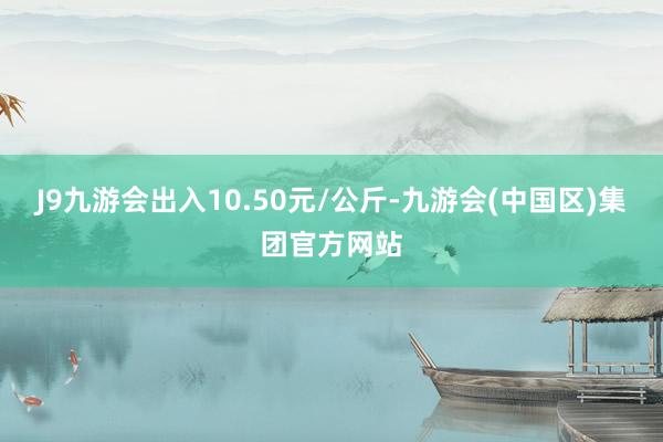 J9九游会出入10.50元/公斤-九游会(中国区)集团官方网站