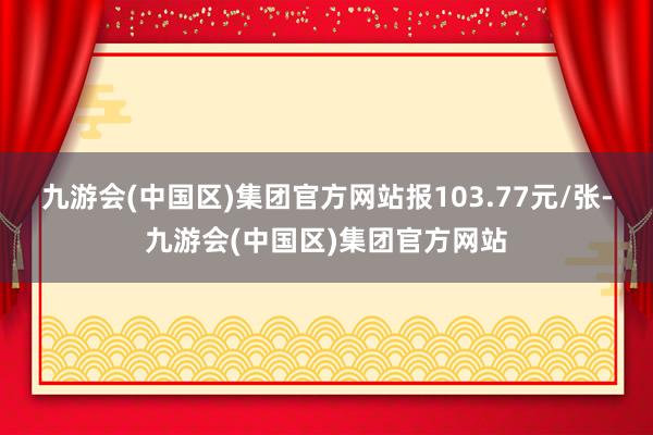 九游会(中国区)集团官方网站报103.77元/张-九游会(中国区)集团官方网站