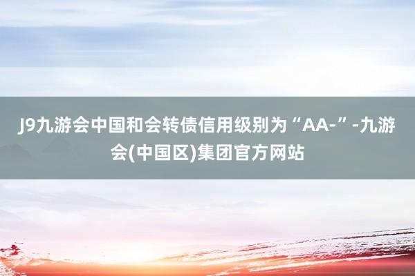 J9九游会中国和会转债信用级别为“AA-”-九游会(中国区)集团官方网站