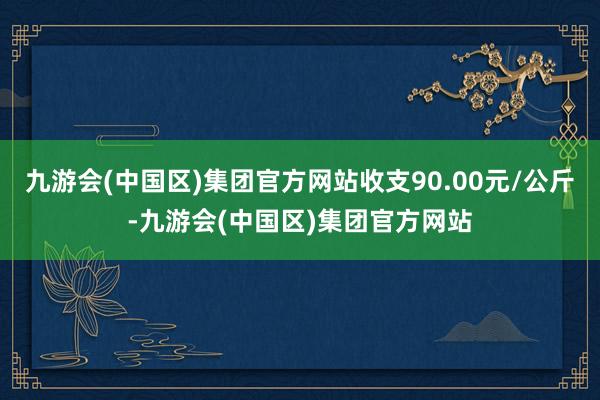 九游会(中国区)集团官方网站收支90.00元/公斤-九游会(中国区)集团官方网站