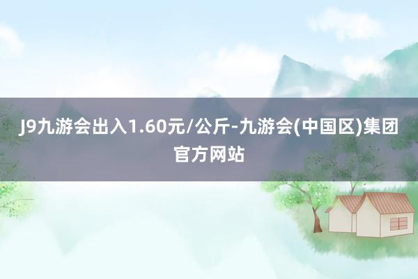 J9九游会出入1.60元/公斤-九游会(中国区)集团官方网站