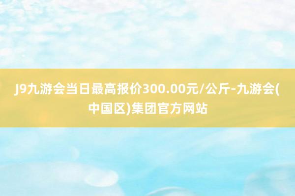 J9九游会当日最高报价300.00元/公斤-九游会(中国区)集团官方网站