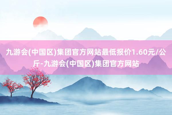 九游会(中国区)集团官方网站最低报价1.60元/公斤-九游会(中国区)集团官方网站