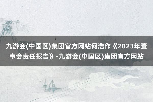 九游会(中国区)集团官方网站何浩作《2023年董事会责任报告》-九游会(中国区)集团官方网站