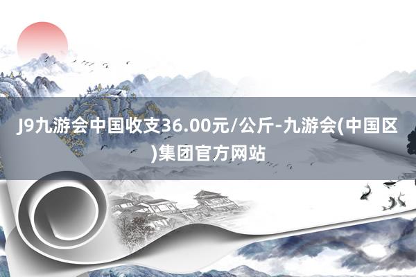 J9九游会中国收支36.00元/公斤-九游会(中国区)集团官方网站