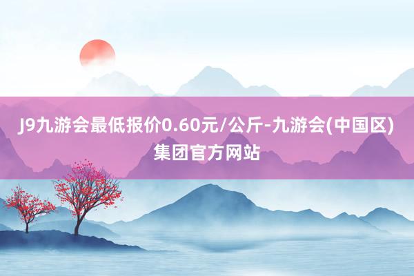 J9九游会最低报价0.60元/公斤-九游会(中国区)集团官方网站