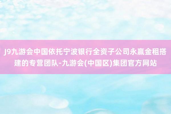 J9九游会中国依托宁波银行全资子公司永赢金租搭建的专营团队-九游会(中国区)集团官方网站