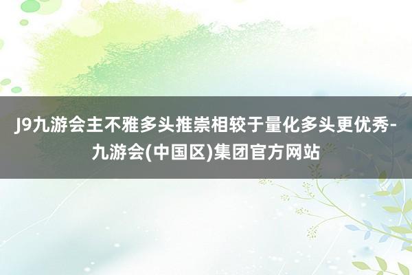 J9九游会主不雅多头推崇相较于量化多头更优秀-九游会(中国区)集团官方网站