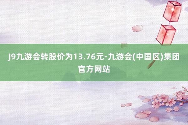 J9九游会转股价为13.76元-九游会(中国区)集团官方网站