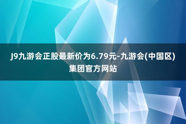 J9九游会正股最新价为6.79元-九游会(中国区)集团官方网站