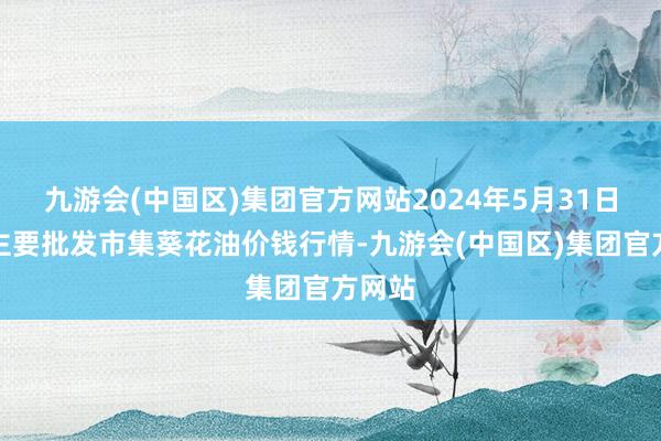 九游会(中国区)集团官方网站2024年5月31日寰宇主要批发市集葵花油价钱行情-九游会(中国区)集团官方网站