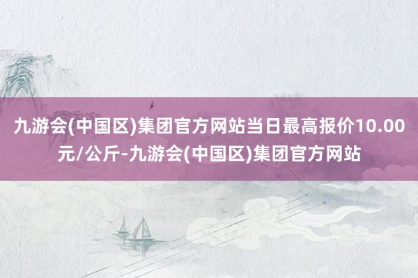 九游会(中国区)集团官方网站当日最高报价10.00元/公斤-九游会(中国区)集团官方网站