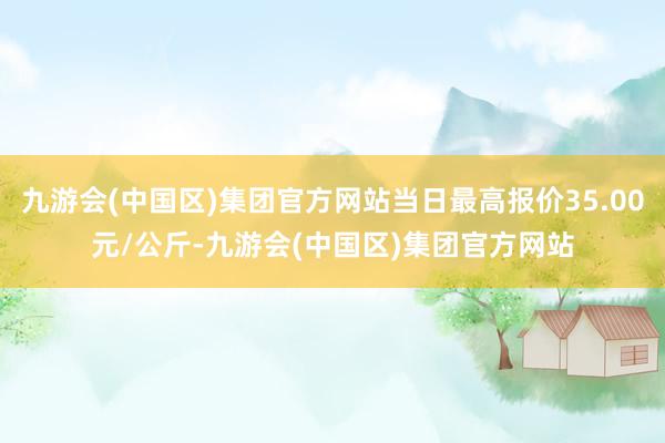 九游会(中国区)集团官方网站当日最高报价35.00元/公斤-九游会(中国区)集团官方网站