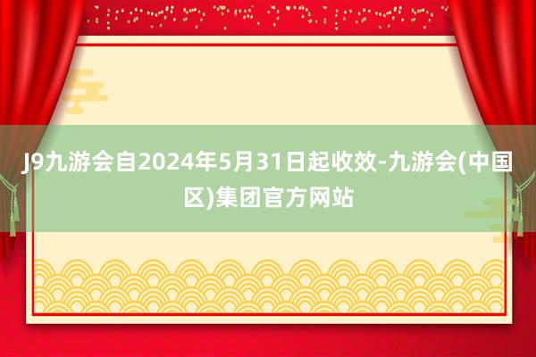 J9九游会自2024年5月31日起收效-九游会(中国区)集团官方网站