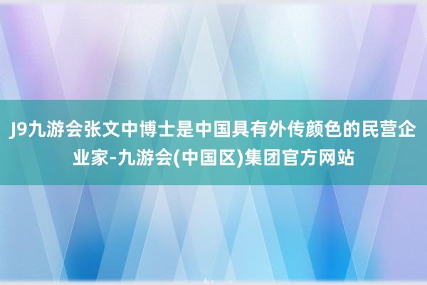 J9九游会张文中博士是中国具有外传颜色的民营企业家-九游会(中国区)集团官方网站