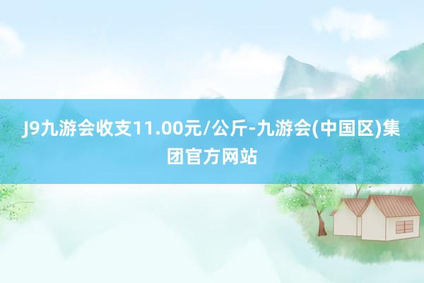 J9九游会收支11.00元/公斤-九游会(中国区)集团官方网站