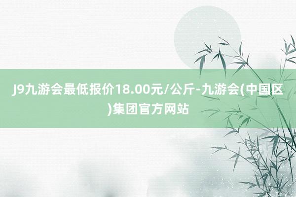 J9九游会最低报价18.00元/公斤-九游会(中国区)集团官方网站