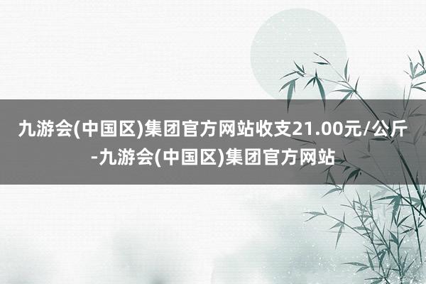 九游会(中国区)集团官方网站收支21.00元/公斤-九游会(中国区)集团官方网站