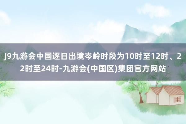 J9九游会中国逐日出境岑岭时段为10时至12时、22时至24时-九游会(中国区)集团官方网站