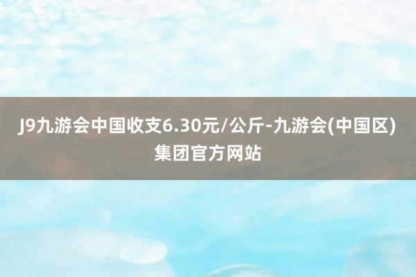 J9九游会中国收支6.30元/公斤-九游会(中国区)集团官方网站