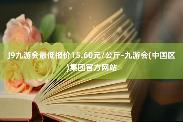 J9九游会最低报价15.60元/公斤-九游会(中国区)集团官方网站