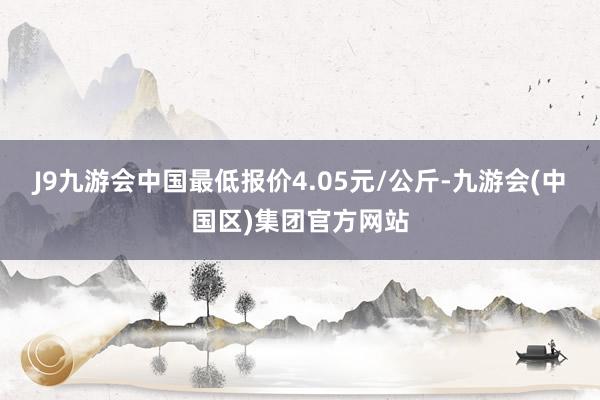 J9九游会中国最低报价4.05元/公斤-九游会(中国区)集团官方网站