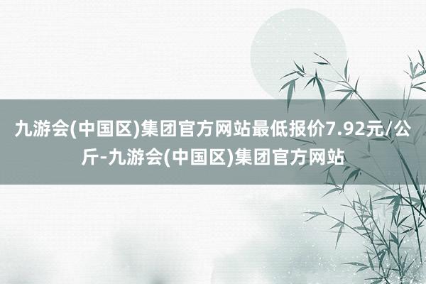 九游会(中国区)集团官方网站最低报价7.92元/公斤-九游会(中国区)集团官方网站