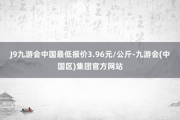 J9九游会中国最低报价3.96元/公斤-九游会(中国区)集团官方网站