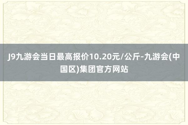 J9九游会当日最高报价10.20元/公斤-九游会(中国区)集团官方网站