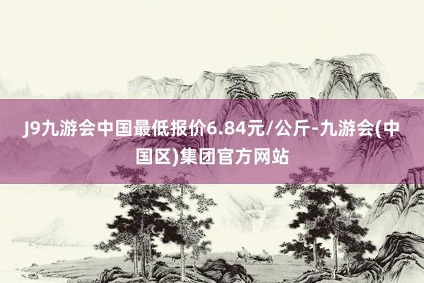 J9九游会中国最低报价6.84元/公斤-九游会(中国区)集团官方网站