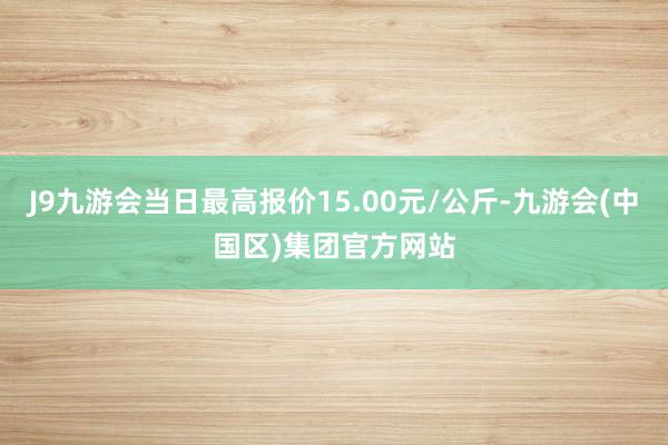 J9九游会当日最高报价15.00元/公斤-九游会(中国区)集团官方网站