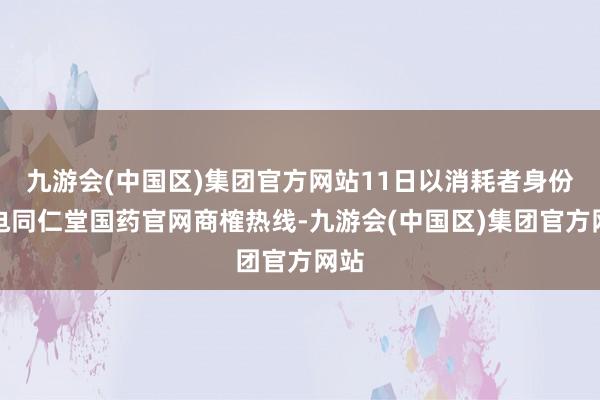 九游会(中国区)集团官方网站11日以消耗者身份致电同仁堂国药官网商榷热线-九游会(中国区)集团官方网站