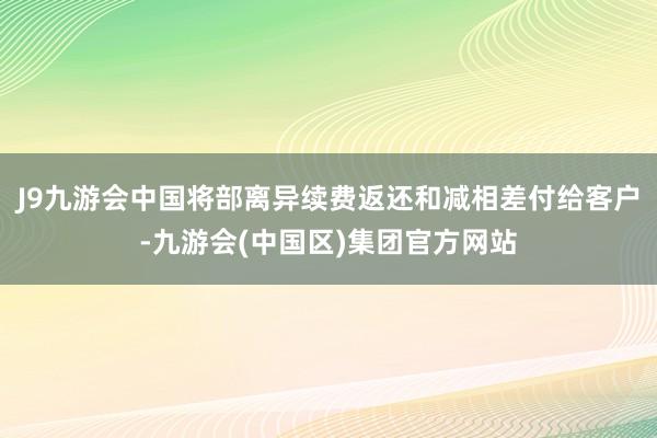 J9九游会中国将部离异续费返还和减相差付给客户-九游会(中国区)集团官方网站