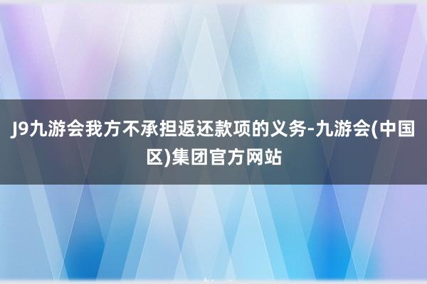 J9九游会我方不承担返还款项的义务-九游会(中国区)集团官方网站