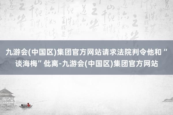 九游会(中国区)集团官方网站请求法院判令他和“谈海梅”仳离-九游会(中国区)集团官方网站