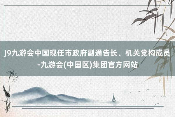 J9九游会中国现任市政府副通告长、机关党构成员-九游会(中国区)集团官方网站