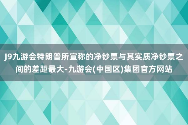 J9九游会特朗普所宣称的净钞票与其实质净钞票之间的差距最大-九游会(中国区)集团官方网站