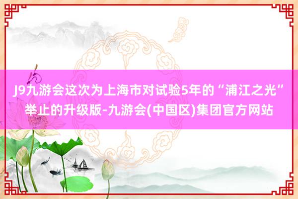 J9九游会这次为上海市对试验5年的“浦江之光”举止的升级版-九游会(中国区)集团官方网站